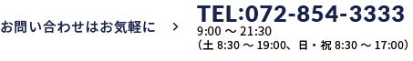 お問い合わせはお気軽に ＞ TEL:072-854-3333　受付時間9:00～21:30<br>（土曜8:30～19:00、日・祝日8:30～17:00） 